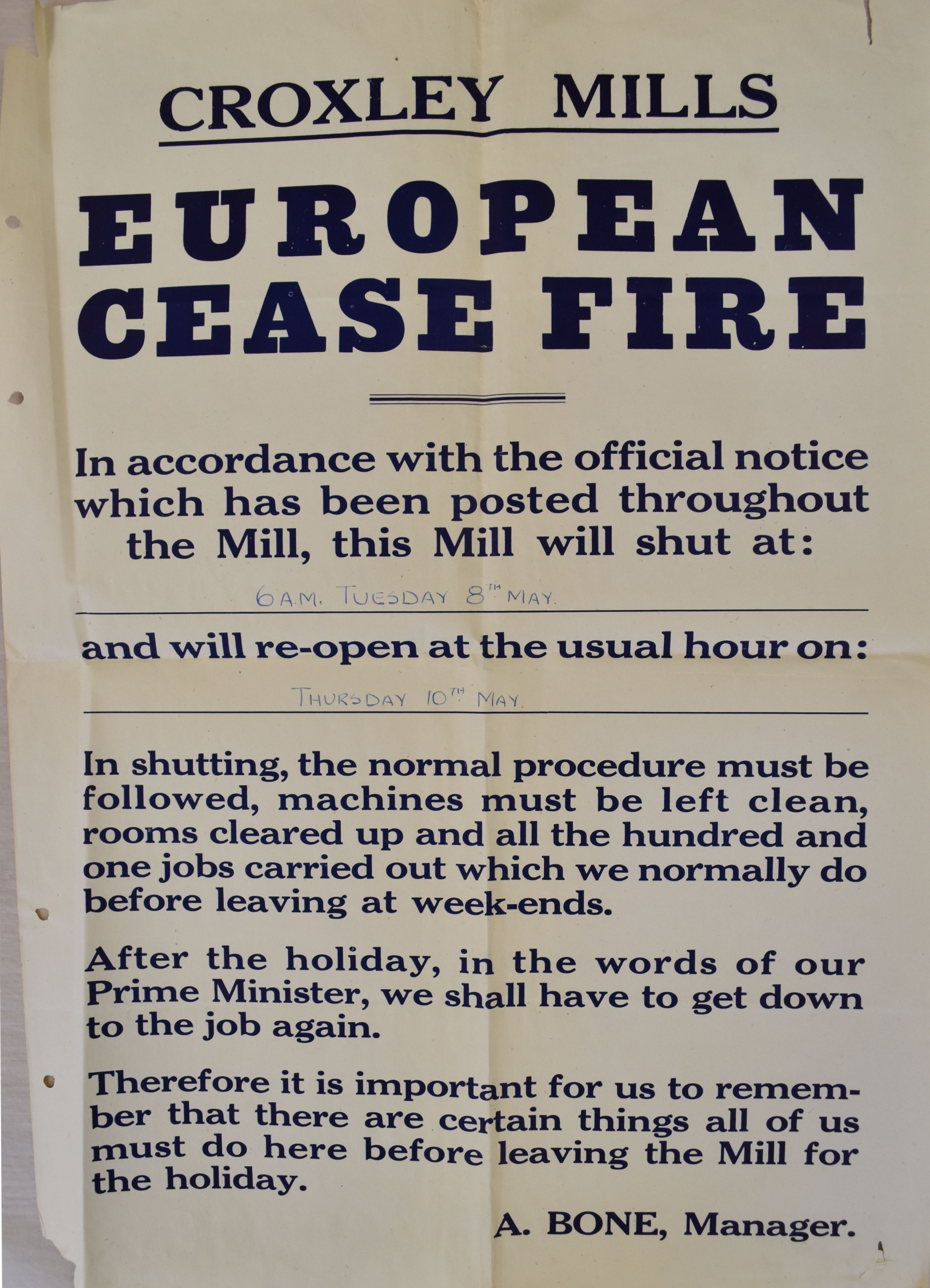 A poster from Croxley Mills with the text: European Cease Fire. In accordance with the official notice which has been posted throughout the Mill, this Mill will shut at: 6am Tuesday 8th May and will re-open at the usual hour on: Thursday 10th May. In shutting, the normal procedure must be followed, machines must be left clean, rooms cleared up and all the hundred and one jobs carried out which we normally do before leaving at week-ends. After the holiday, in the words of our Prime Minister, we shall have to get down to the job again. Therefore it is important for us to remember that there are certain things all of us must do here before leaving the Mill for the holiday. A. Bone, Manager. 